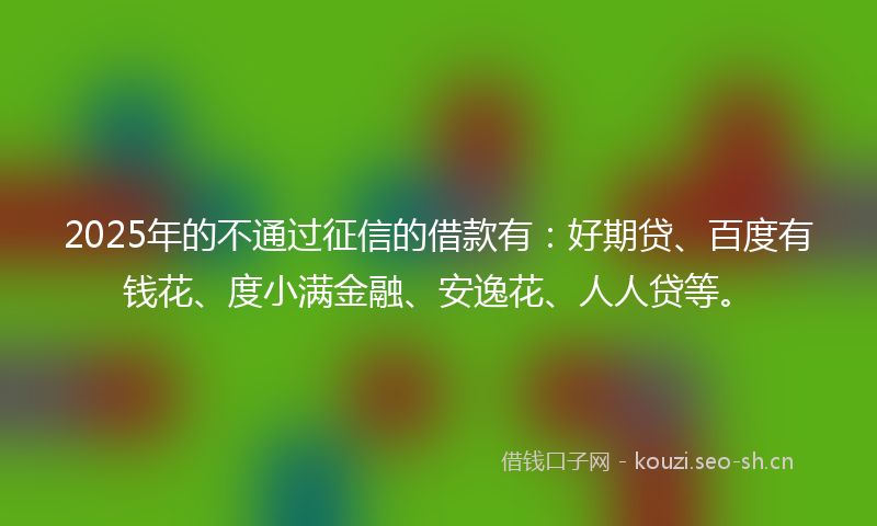 2025年的不通过征信的借款有：好期贷、百度有钱花、度小满金融、安逸花、人人贷等。