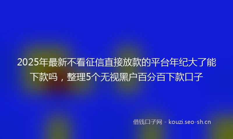 2025年最新不看征信直接放款的平台年纪大了能下款吗，整理5个无视黑户百分百下款口子