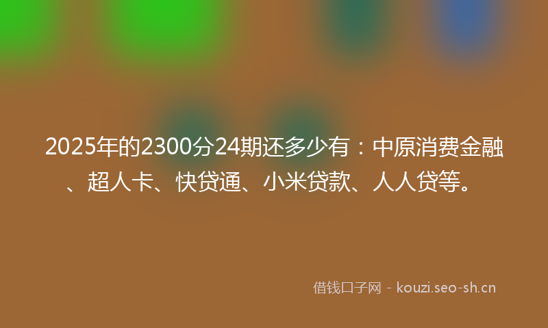 2025年的2300分24期还多少有：中原消费金融、超人卡、快贷通、小米贷款、人人贷等。