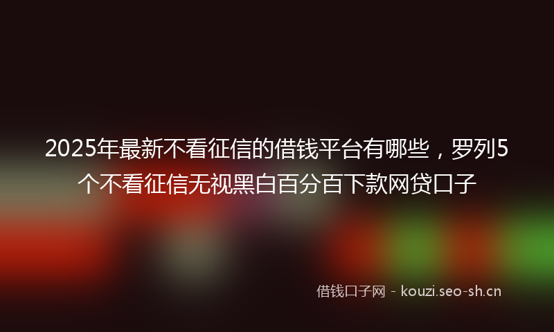 2025年最新不看征信的借钱平台有哪些,罗列5个不看征信无视黑白百分百下款网贷口子