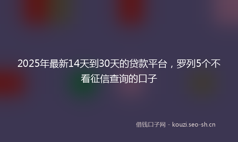 2025年最新14天到30天的贷款平台，罗列5个不看征信查询的口子