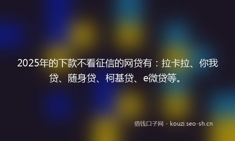 2025年的下款不看征信的网贷有：拉卡拉、你我贷、随身贷、柯基贷、e微贷等。