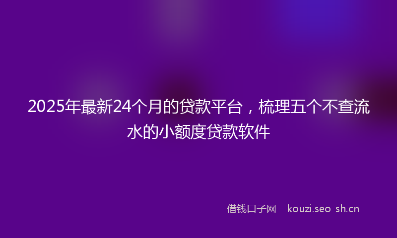 2025年最新24个月的贷款平台，梳理五个不查流水的小额度贷款软件