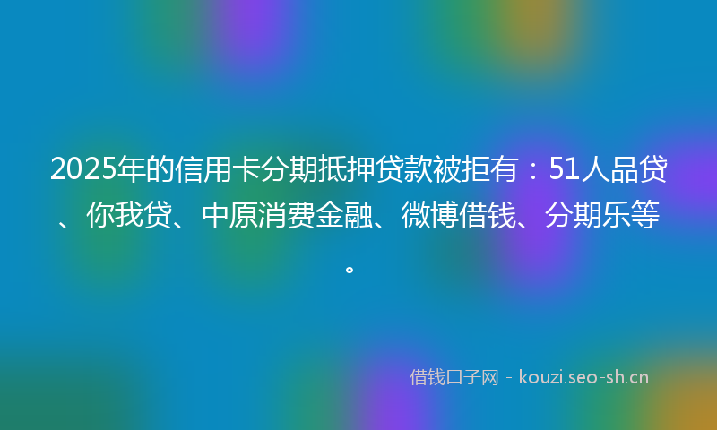 2025年的信用卡分期抵押贷款被拒有：51人品贷、你我贷、中原消费金融、微博借钱、分期乐等。