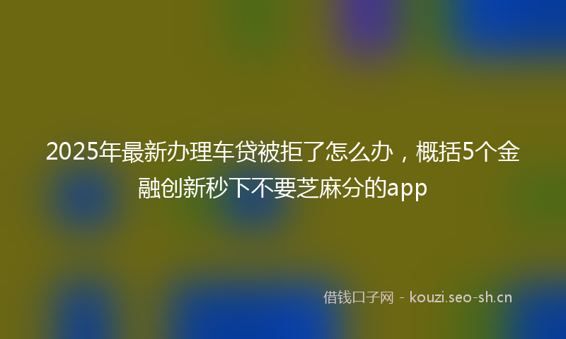 2025年最新办理车贷被拒了怎么办,概括5个金融创新秒下不要芝麻分的app
