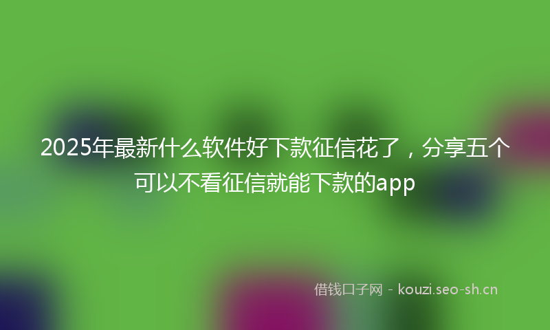 2025年最新什么软件好下款征信花了，分享五个可以不看征信就能下款的app