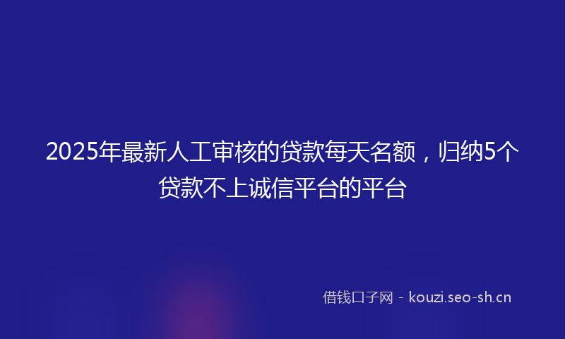 2025年最新人工审核的贷款每天名额,归纳5个贷款不上诚信平台的平台