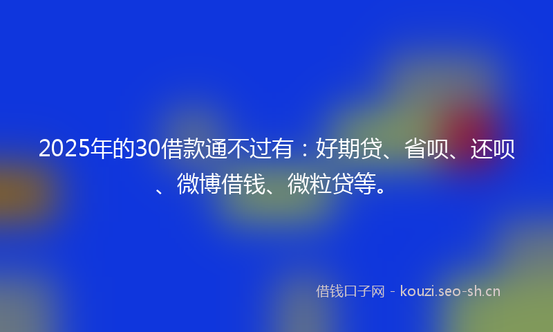 2025年的30借款通不过有：好期贷、省呗、还呗、微博借钱、微粒贷等。