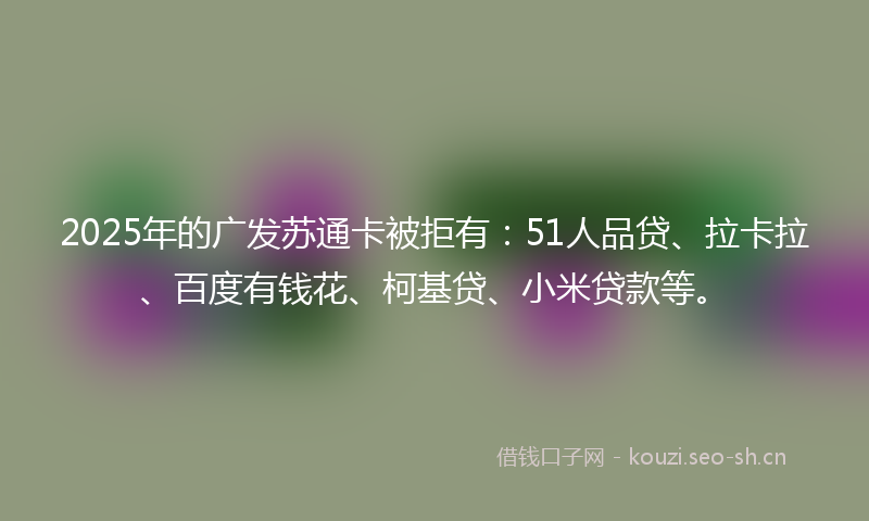 2025年的广发苏通卡被拒有：51人品贷、拉卡拉、百度有钱花、柯基贷、小米贷款等。