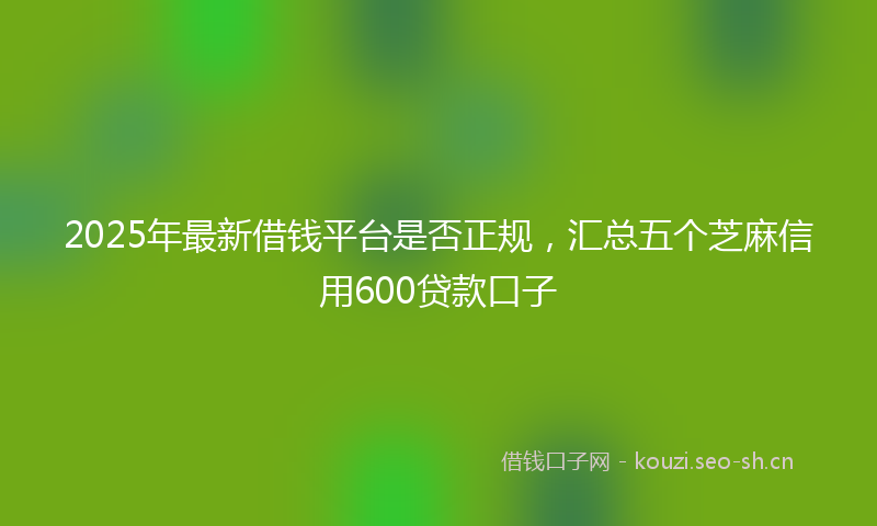 2025年最新借钱平台是否正规，汇总五个芝麻信用600贷款口子