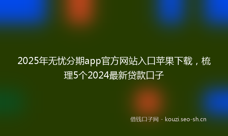 2025年无忧分期app官方网站入口苹果下载，梳理5个2024最新贷款口子