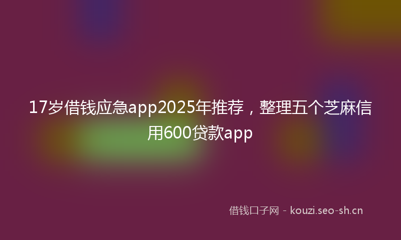 17岁借钱应急app2025年推荐，整理五个芝麻信用600贷款app