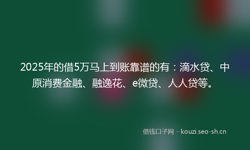 2025年的借5万马上到账靠谱的有：滴水贷、中原消费金融、融逸花、e微贷、人人贷等。