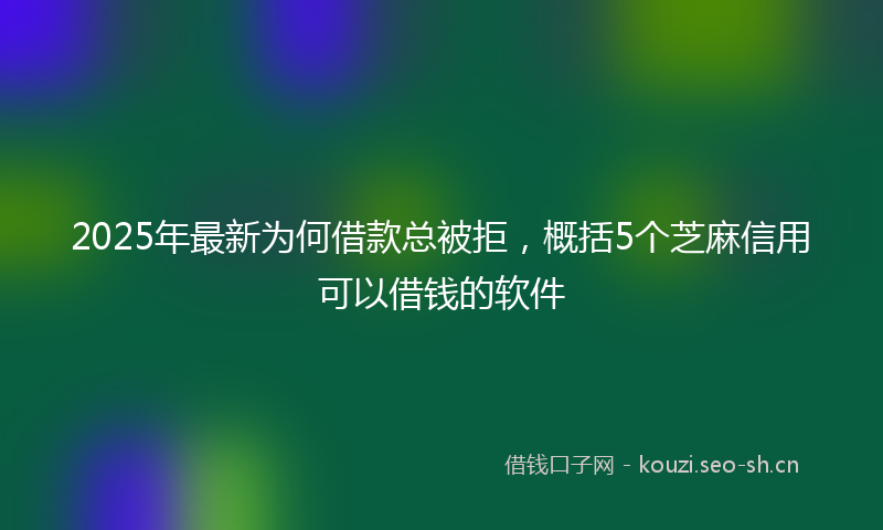 2025年最新为何借款总被拒，概括5个芝麻信用可以借钱的软件