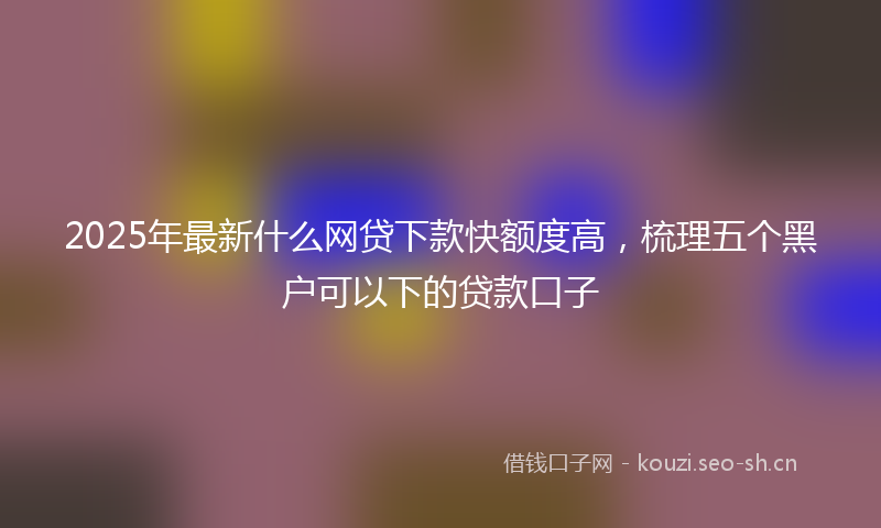 2025年最新什么网贷下款快额度高，梳理五个黑户可以下的贷款口子