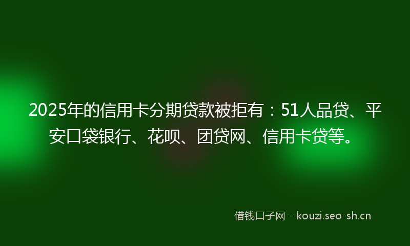 2025年的信用卡分期贷款被拒有:51人品贷、平安口袋银行、花呗、团贷网、信用卡贷等。
