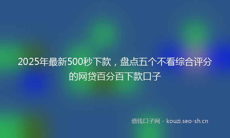 2025年最新500秒下款，盘点五个不看综合评分的网贷百分百下款口子