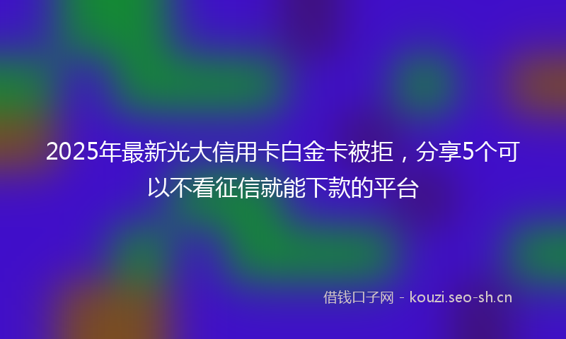 2025年最新光大信用卡白金卡被拒，分享5个可以不看征信就能下款的平台