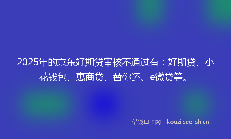 2025年的京东好期贷审核不通过有:好期贷、小花钱包、惠商贷、替你还、e微贷等。
