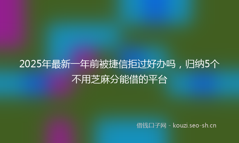 2025年最新一年前被捷信拒过好办吗，归纳5个不用芝麻分能借的平台