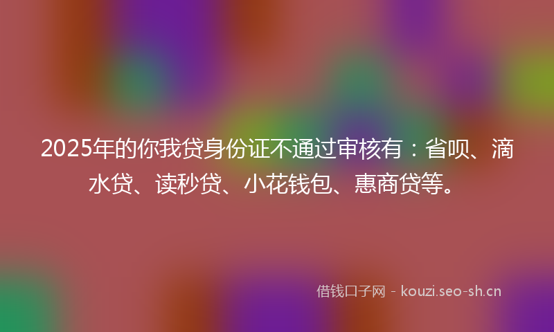 2025年的你我贷身份证不通过审核有：省呗、滴水贷、读秒贷、小花钱包、惠商贷等。