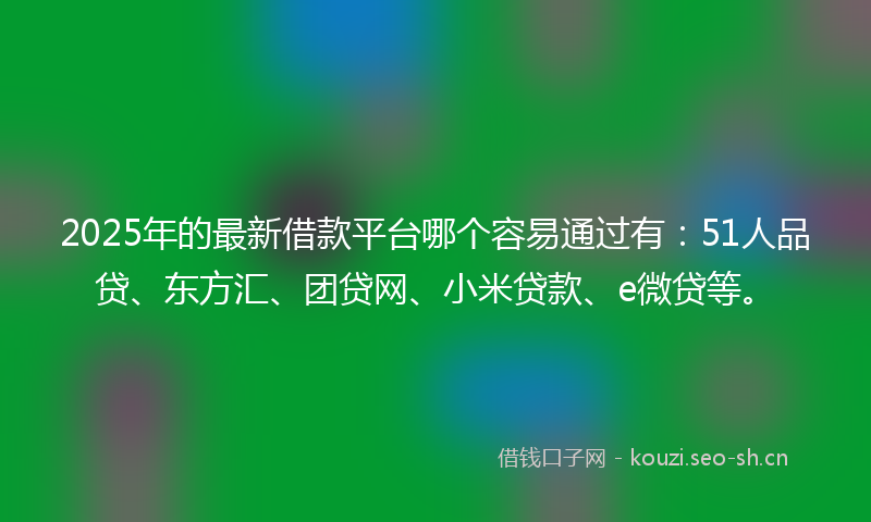 2025年的最新借款平台哪个容易通过有：51人品贷、东方汇、团贷网、小米贷款、e微贷等。