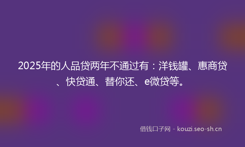 2025年的人品贷两年不通过有:洋钱罐、惠商贷、快贷通、替你还、e微贷等。