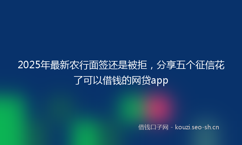 2025年最新农行面签还是被拒，分享五个征信花了可以借钱的网贷app