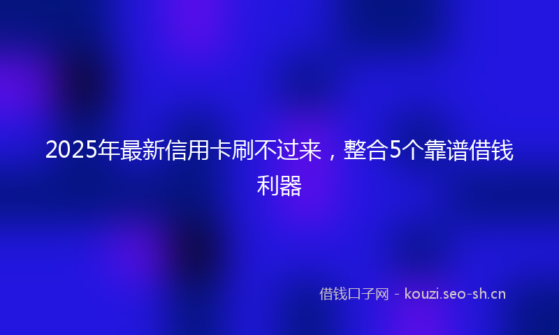 2025年最新信用卡刷不过来，整合5个靠谱借钱利器