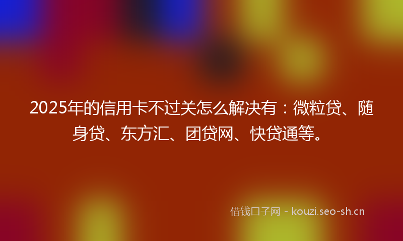2025年的信用卡不过关怎么解决有：微粒贷、随身贷、东方汇、团贷网、快贷通等。