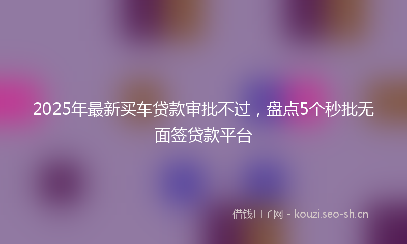 2025年最新买车贷款审批不过，盘点5个秒批无面签贷款平台