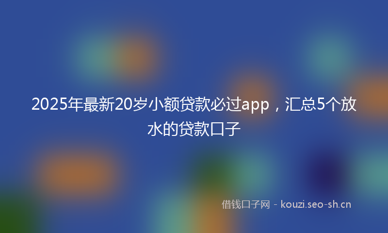 2025年最新20岁小额贷款必过app，汇总5个放水的贷款口子
