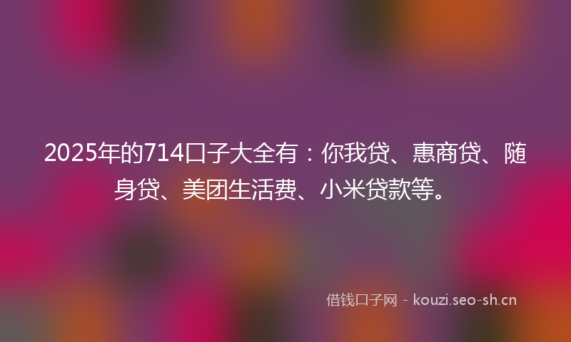 2025年的714口子大全有:你我贷、惠商贷、随身贷、美团生活费、小米贷款等。