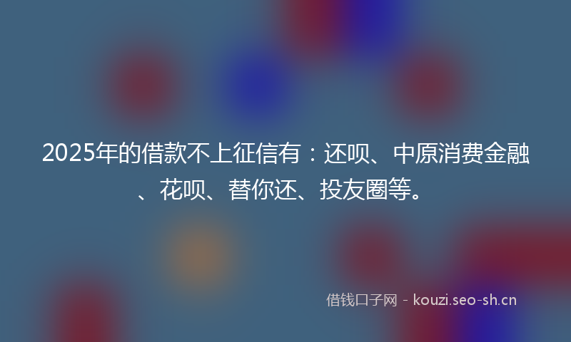 2025年的借款不上征信有：还呗、中原消费金融、花呗、替你还、投友圈等。