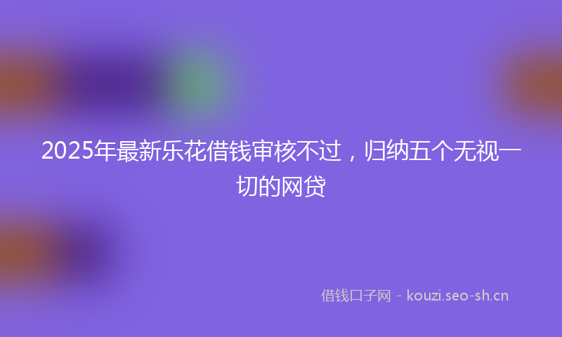 2025年最新乐花借钱审核不过，归纳五个无视一切的网贷