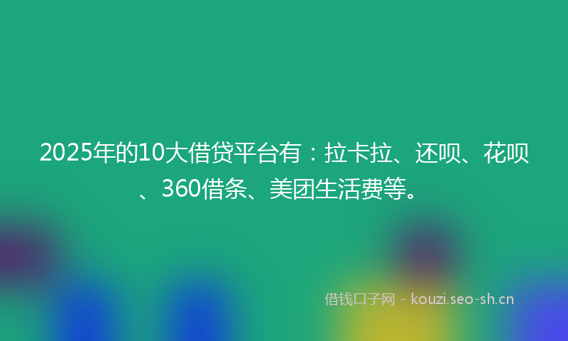 2025年的10大借贷平台有：拉卡拉、还呗、花呗、360借条、美团生活费等。