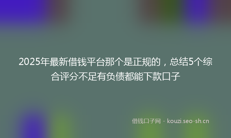 2025年最新借钱平台那个是正规的，总结5个综合评分不足有负债都能下款口子