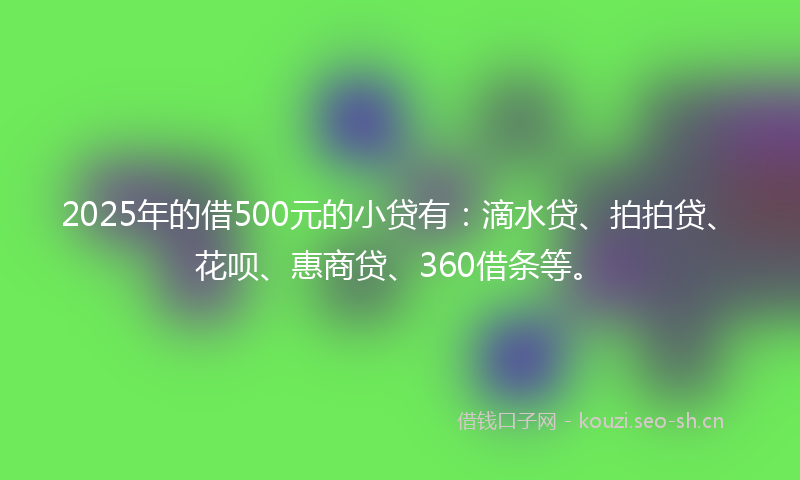 2025年的借500元的小贷有：滴水贷、拍拍贷、花呗、惠商贷、360借条等。