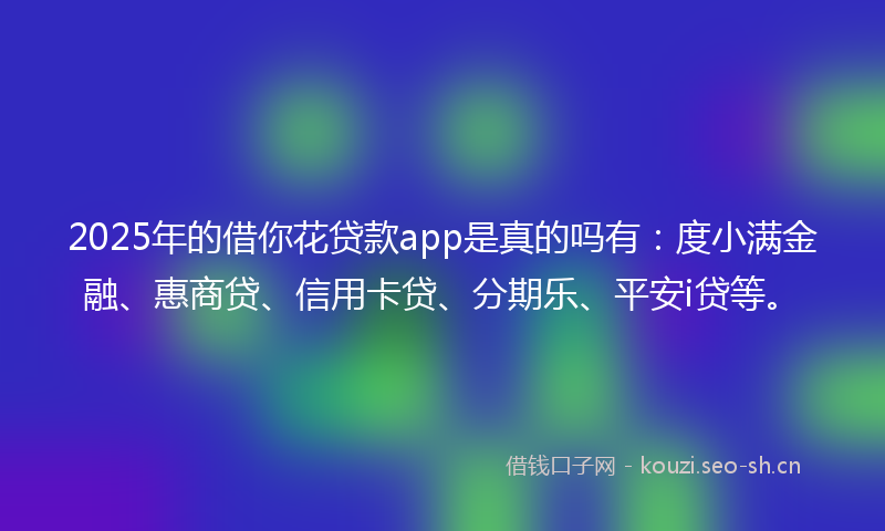 2025年的借你花贷款app是真的吗有：度小满金融、惠商贷、信用卡贷、分期乐、平安i贷等。