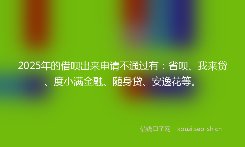 2025年的借呗出来申请不通过有：省呗、我来贷、度小满金融、随身贷、安逸花等。