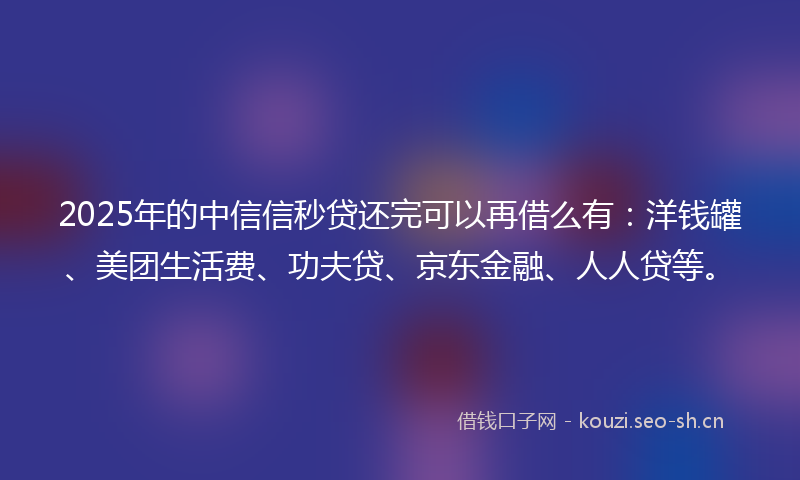 2025年的中信信秒贷还完可以再借么有：洋钱罐、美团生活费、功夫贷、京东金融、人人贷等。