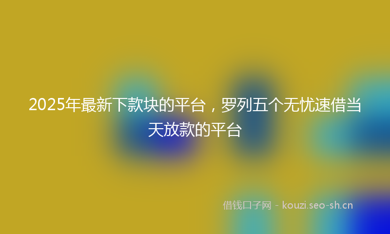 2025年最新下款块的平台，罗列五个无忧速借当天放款的平台