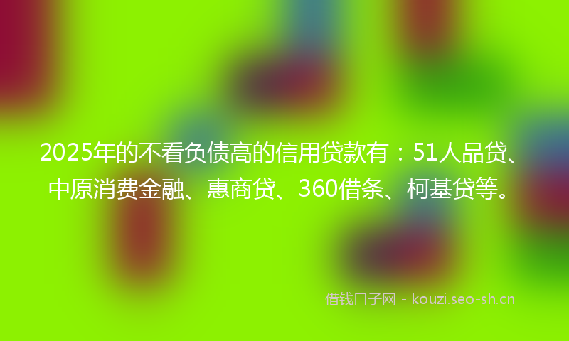 2025年的不看负债高的信用贷款有：51人品贷、中原消费金融、惠商贷、360借条、柯基贷等。