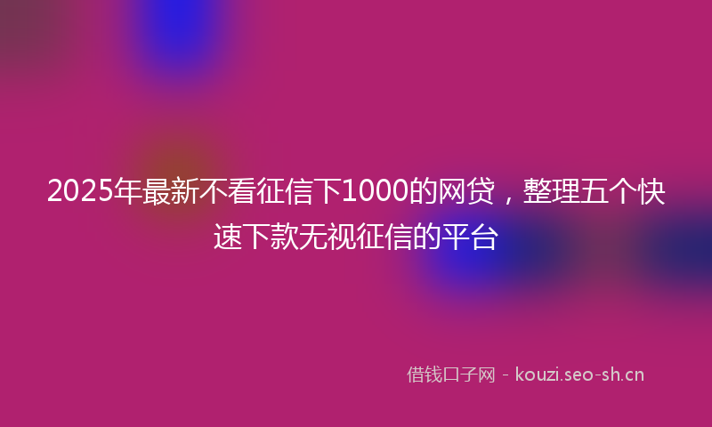 2025年最新不看征信下1000的网贷，整理五个快速下款无视征信的平台