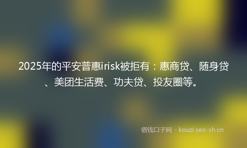 2025年的平安普惠irisk被拒有：惠商贷、随身贷、美团生活费、功夫贷、投友圈等。
