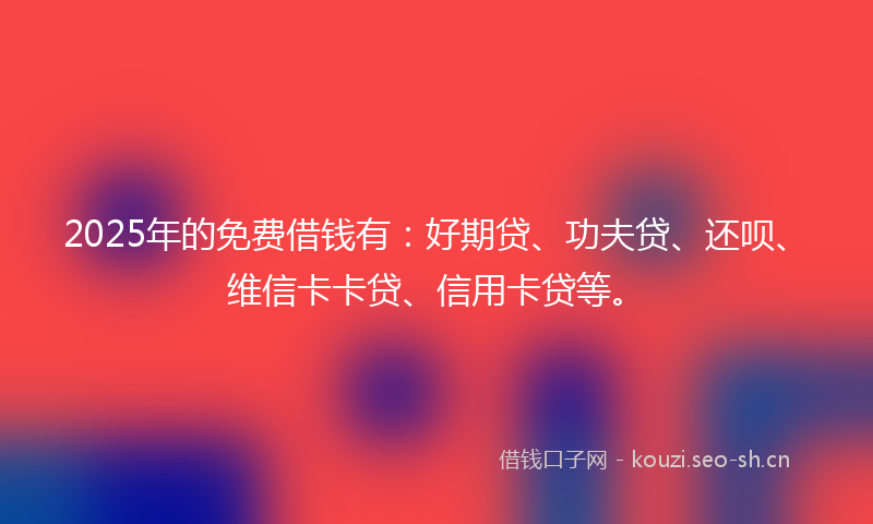 2025年的免费借钱有：好期贷、功夫贷、还呗、维信卡卡贷、信用卡贷等。