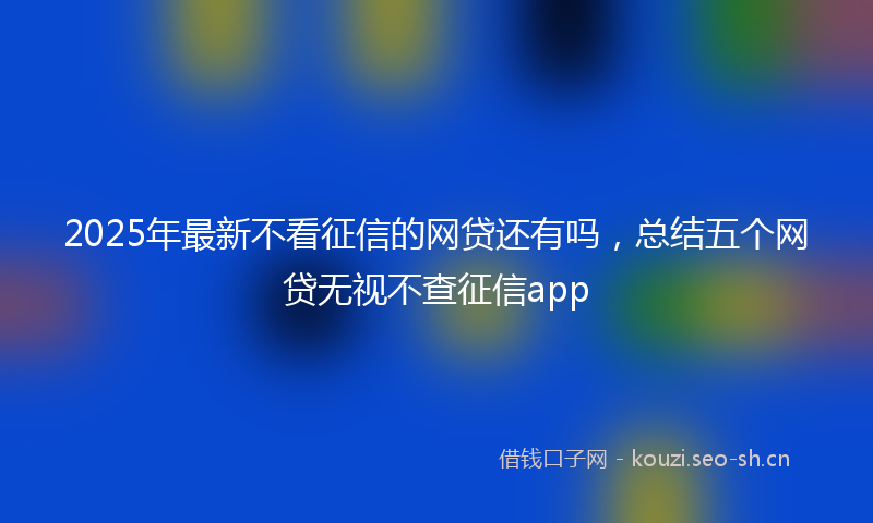 2025年最新不看征信的网贷还有吗，总结五个网贷无视不查征信app