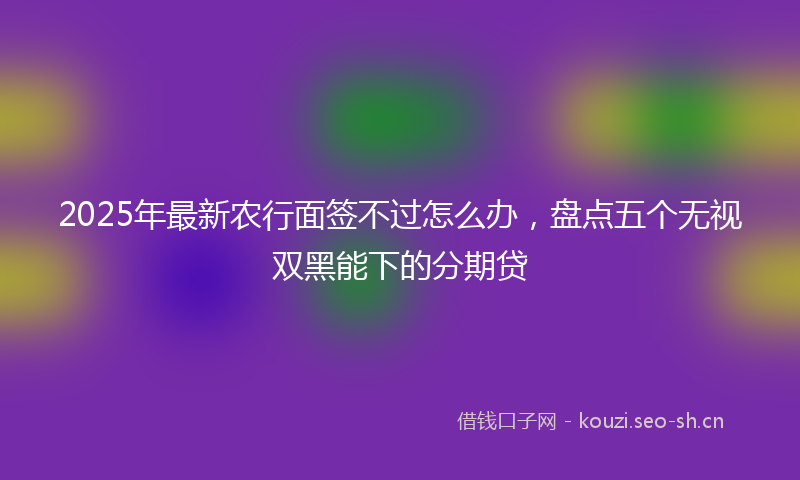 2025年最新农行面签不过怎么办，盘点五个无视双黑能下的分期贷