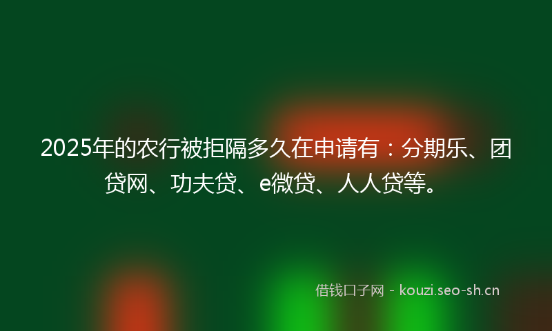 2025年的农行被拒隔多久在申请有:分期乐、团贷网、功夫贷、e微贷、人人贷等。