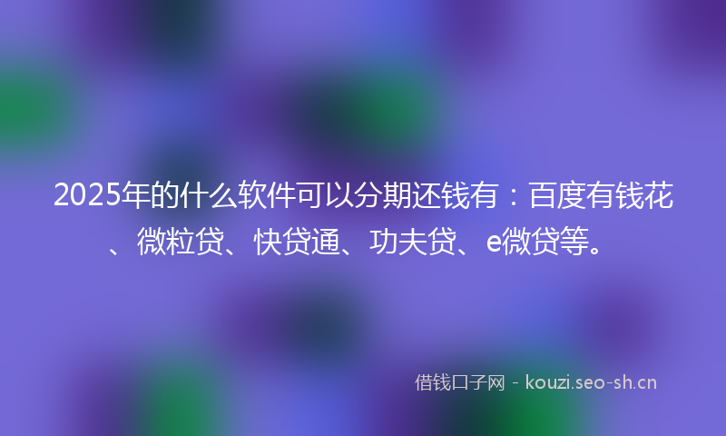 2025年的什么软件可以分期还钱有：百度有钱花、微粒贷、快贷通、功夫贷、e微贷等。